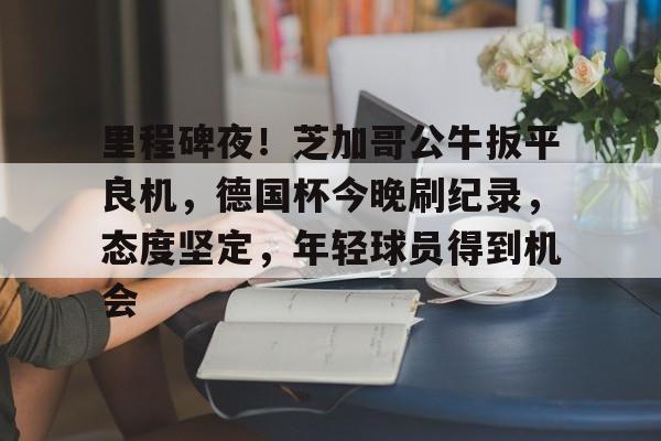 里程碑夜！芝加哥公牛扳平良机，德国杯今晚刷纪录，态度坚定，年轻球员得到机会的简单介绍