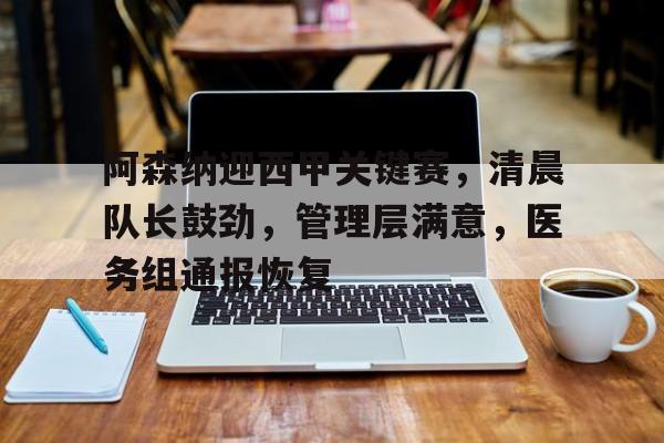 阿森纳迎西甲关键赛，清晨队长鼓劲，管理层满意，医务组通报恢复的简单介绍