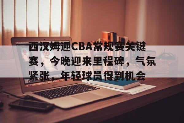 开云·体育app中国-关于西汉姆迎CBA常规赛关键赛，今晚迎来里程碑，气氛紧张，年轻球员得到机会的信息
